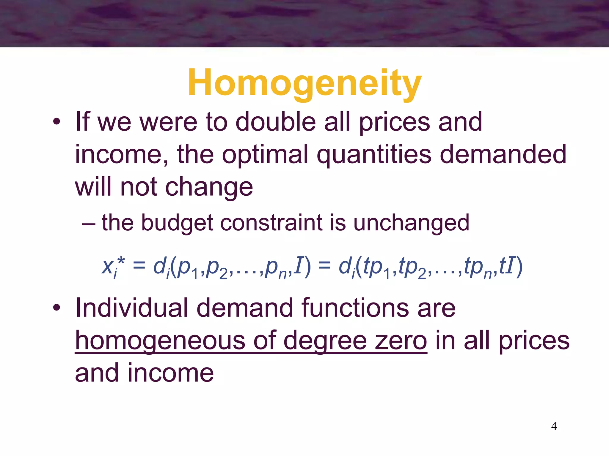 4
Homogeneity
• If we were to double all prices and
income, the optimal quantities demanded
will not change
– the budget constraint is unchanged
xi* = di(p1,p2,…,pn,I) = di(tp1,tp2,…,tpn,tI)
• Individual demand functions are
homogeneous of degree zero in all prices
and income
 