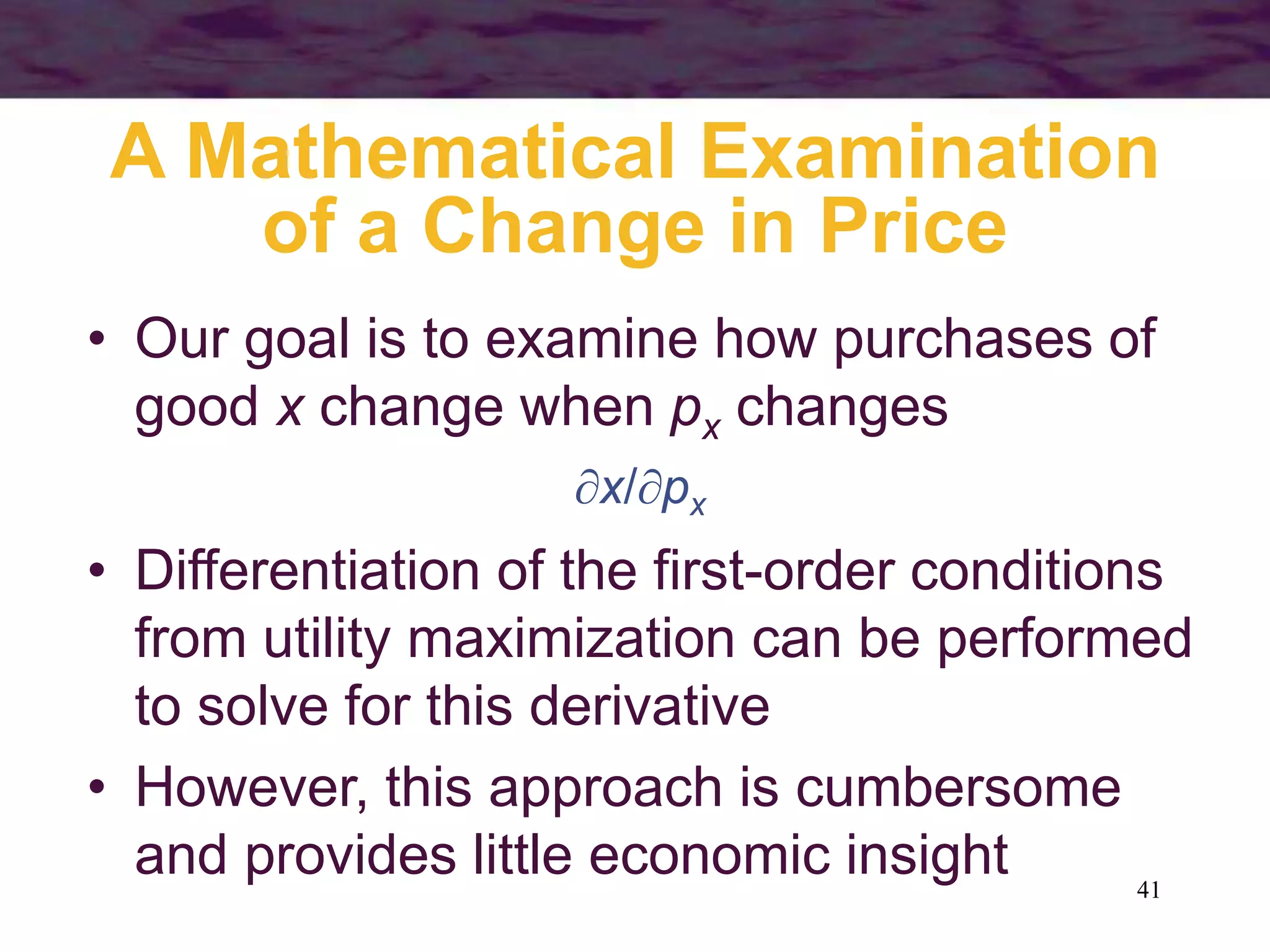 41
A Mathematical Examination
of a Change in Price
• Our goal is to examine how purchases of
good x change when px changes
x/px
• Differentiation of the first-order conditions
from utility maximization can be performed
to solve for this derivative
• However, this approach is cumbersome
and provides little economic insight
 