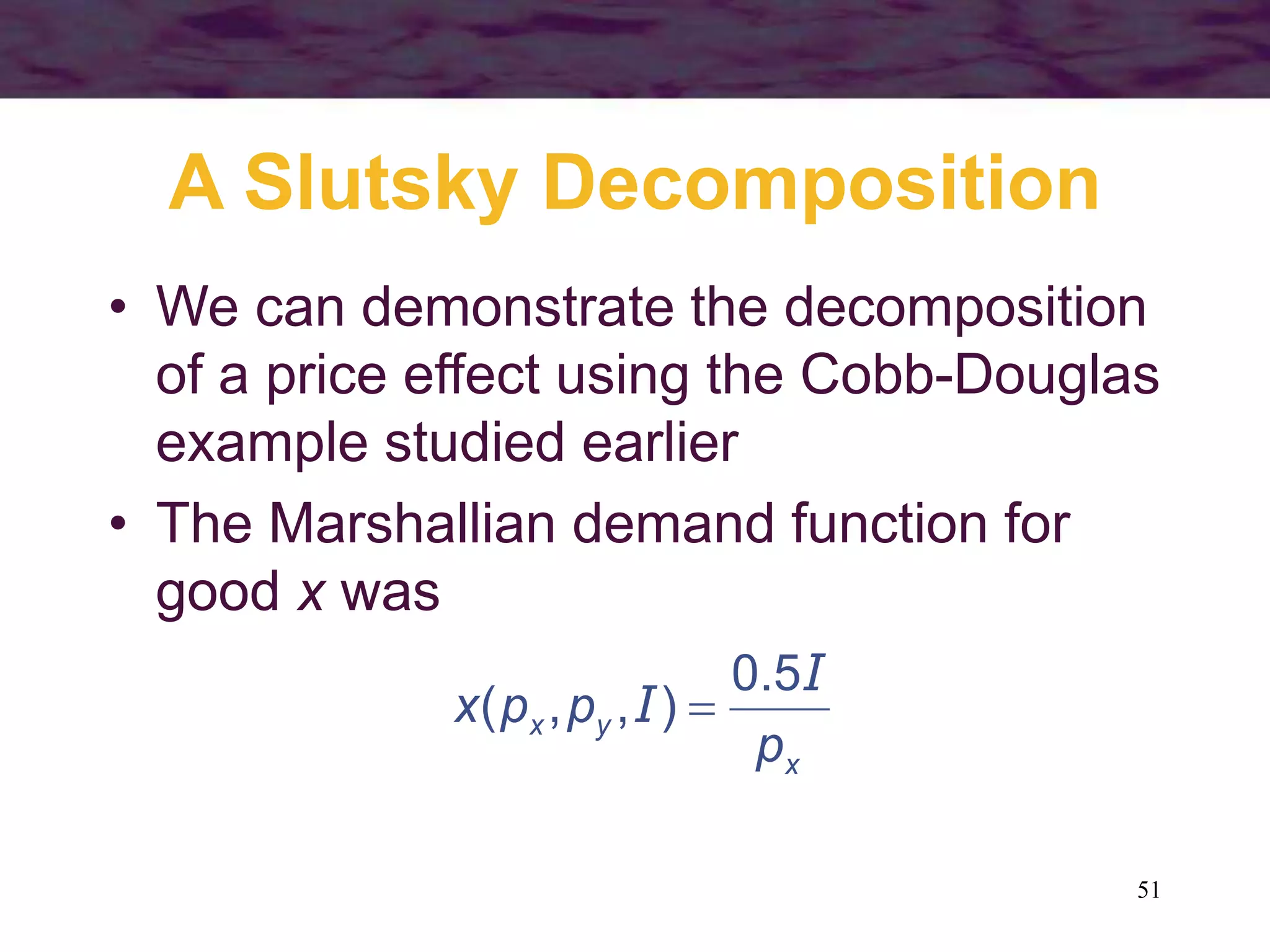 51
A Slutsky Decomposition
• We can demonstrate the decomposition
of a price effect using the Cobb-Douglas
example studied earlier
• The Marshallian demand function for
good x was
x
yx
p
ppx
I
I
5.0
),,( 
 