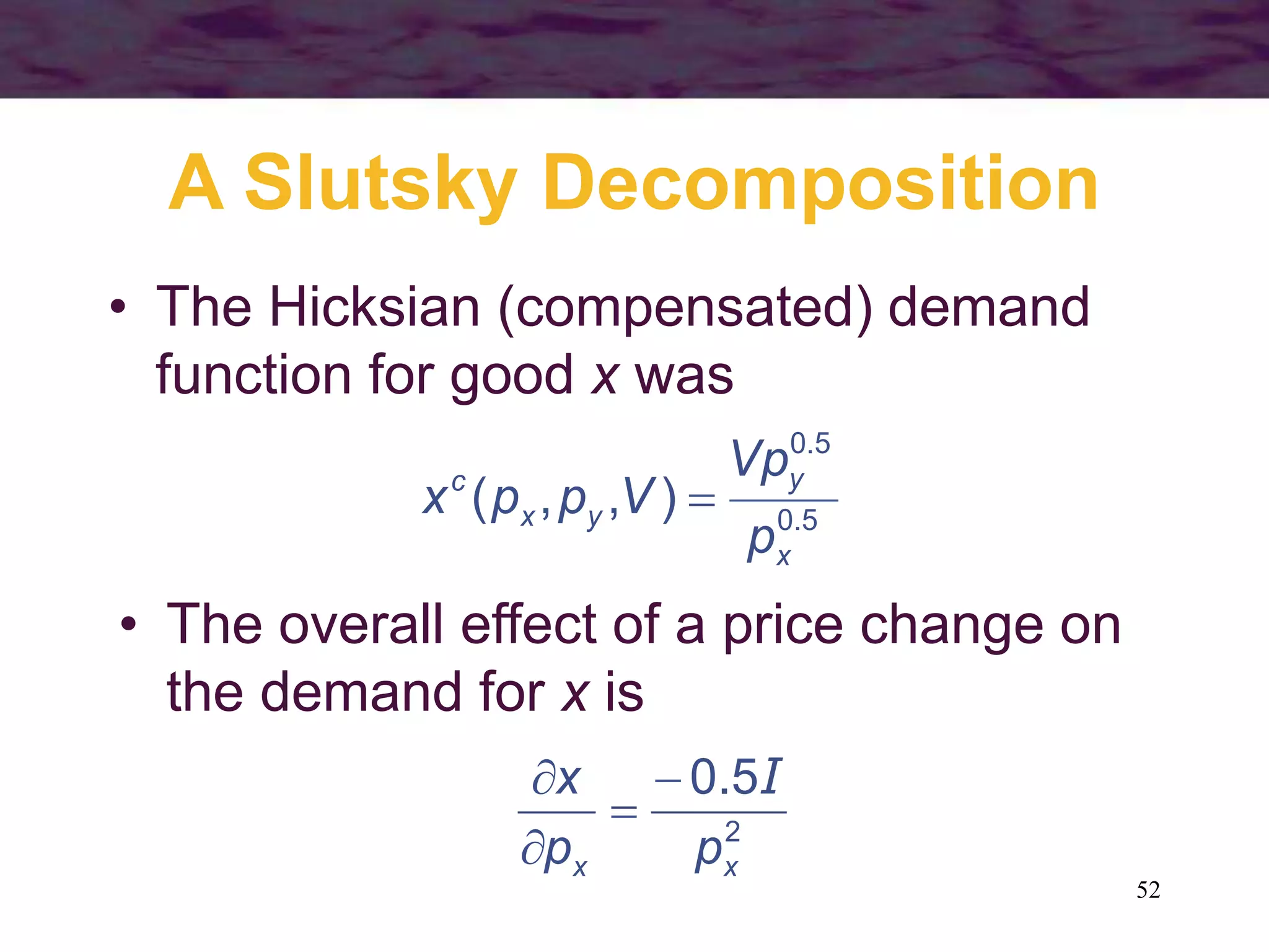 52
A Slutsky Decomposition
• The Hicksian (compensated) demand
function for good x was
5.0
5.0
),,(
x
y
yx
c
p
Vp
Vppx 
• The overall effect of a price change on
the demand for x is
2
5.0
xx pp
x I



 