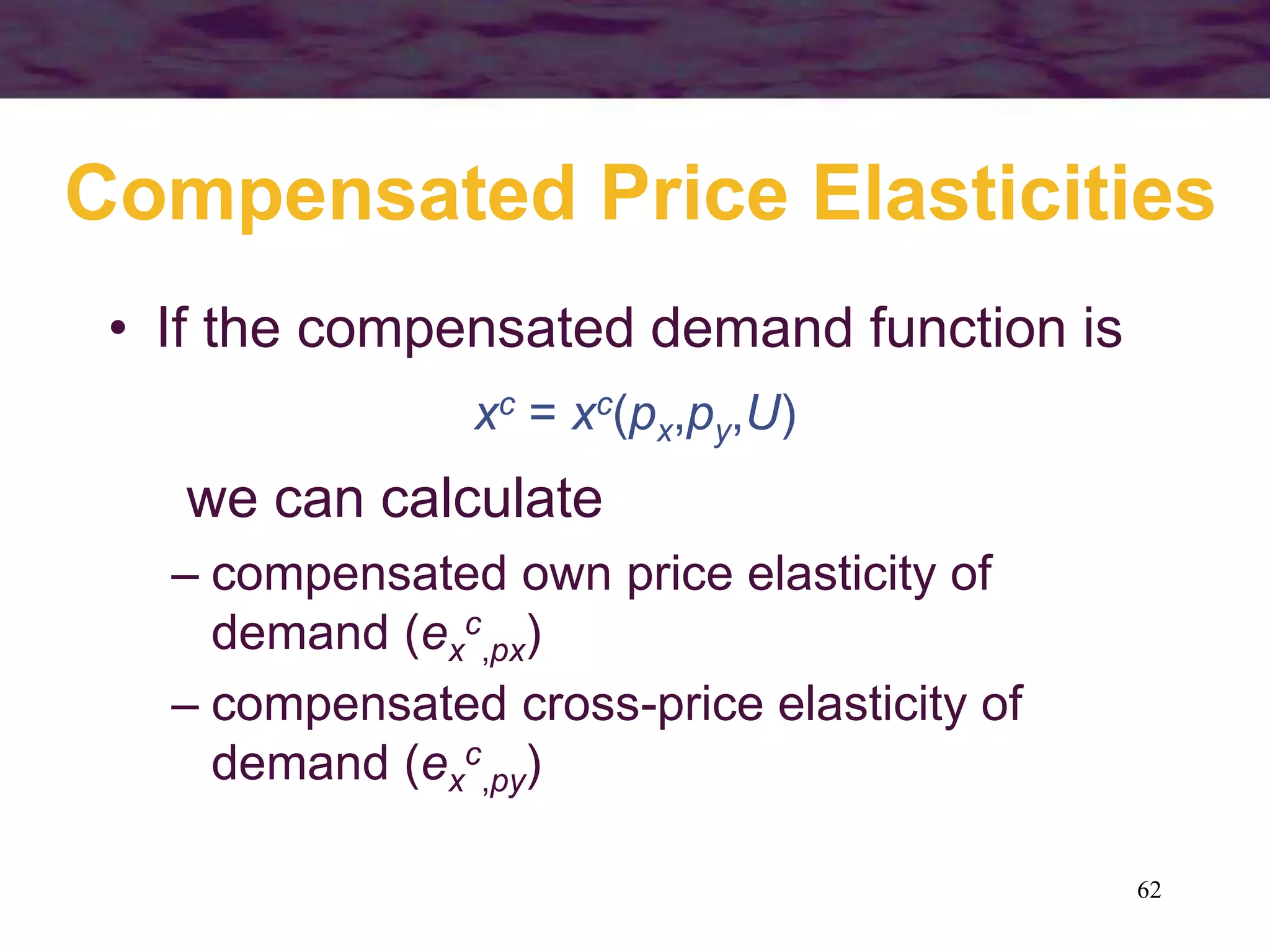 62
Compensated Price Elasticities
• If the compensated demand function is
xc = xc(px,py,U)
we can calculate
– compensated own price elasticity of
demand (ex
c
,px)
– compensated cross-price elasticity of
demand (ex
c
,py)
 