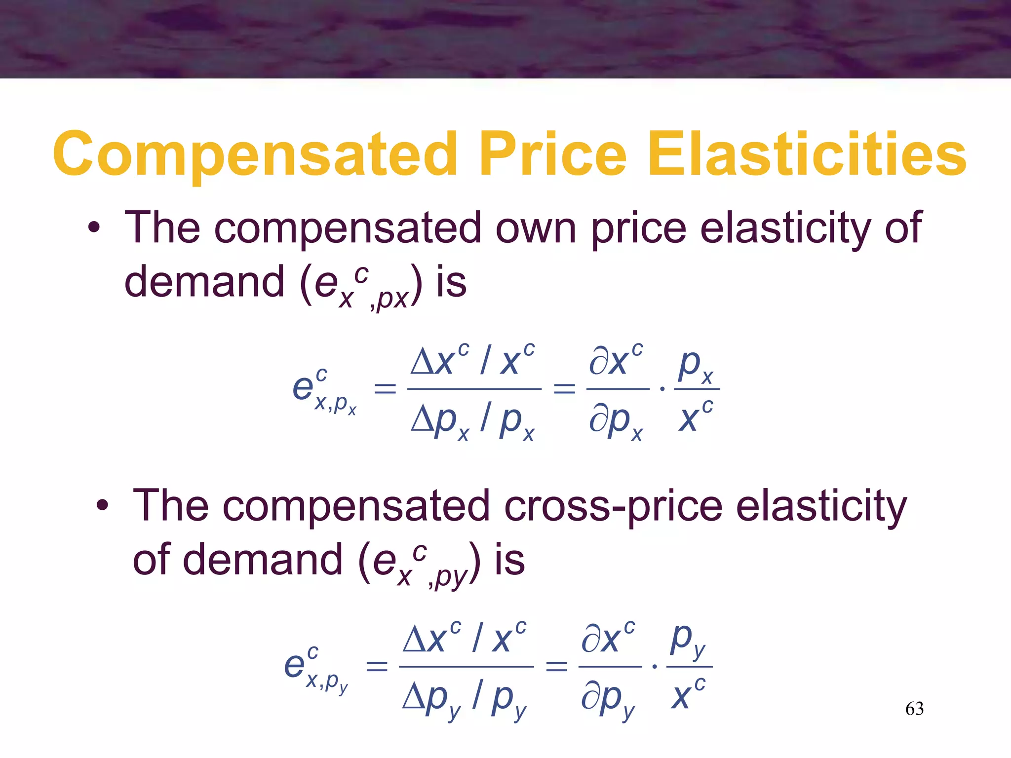 63
Compensated Price Elasticities
• The compensated own price elasticity of
demand (ex
c
,px) is
c
x
x
c
xx
cc
c
px
x
p
p
x
pp
xx
e x







/
/
,
• The compensated cross-price elasticity
of demand (ex
c
,py) is
c
y
y
c
yy
cc
c
px
x
p
p
x
pp
xx
e y







/
/
,
 