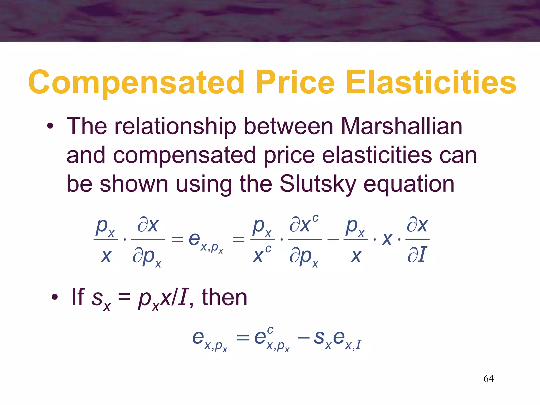 64
Compensated Price Elasticities
• The relationship between Marshallian
and compensated price elasticities can
be shown using the Slutsky equation
I








x
x
x
p
p
x
x
p
e
p
x
x
p x
x
c
c
x
px
x
x
x,
I,,, xx
c
pxpx esee xx

• If sx = pxx/I, then
 