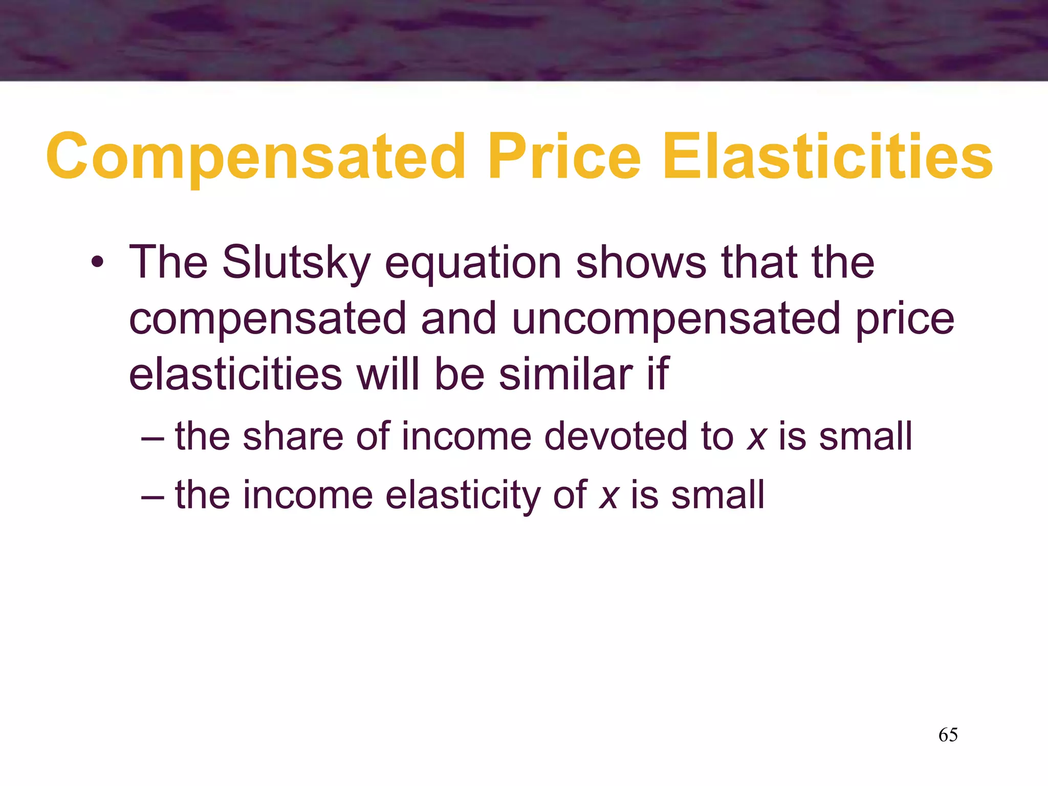 65
Compensated Price Elasticities
• The Slutsky equation shows that the
compensated and uncompensated price
elasticities will be similar if
– the share of income devoted to x is small
– the income elasticity of x is small
 