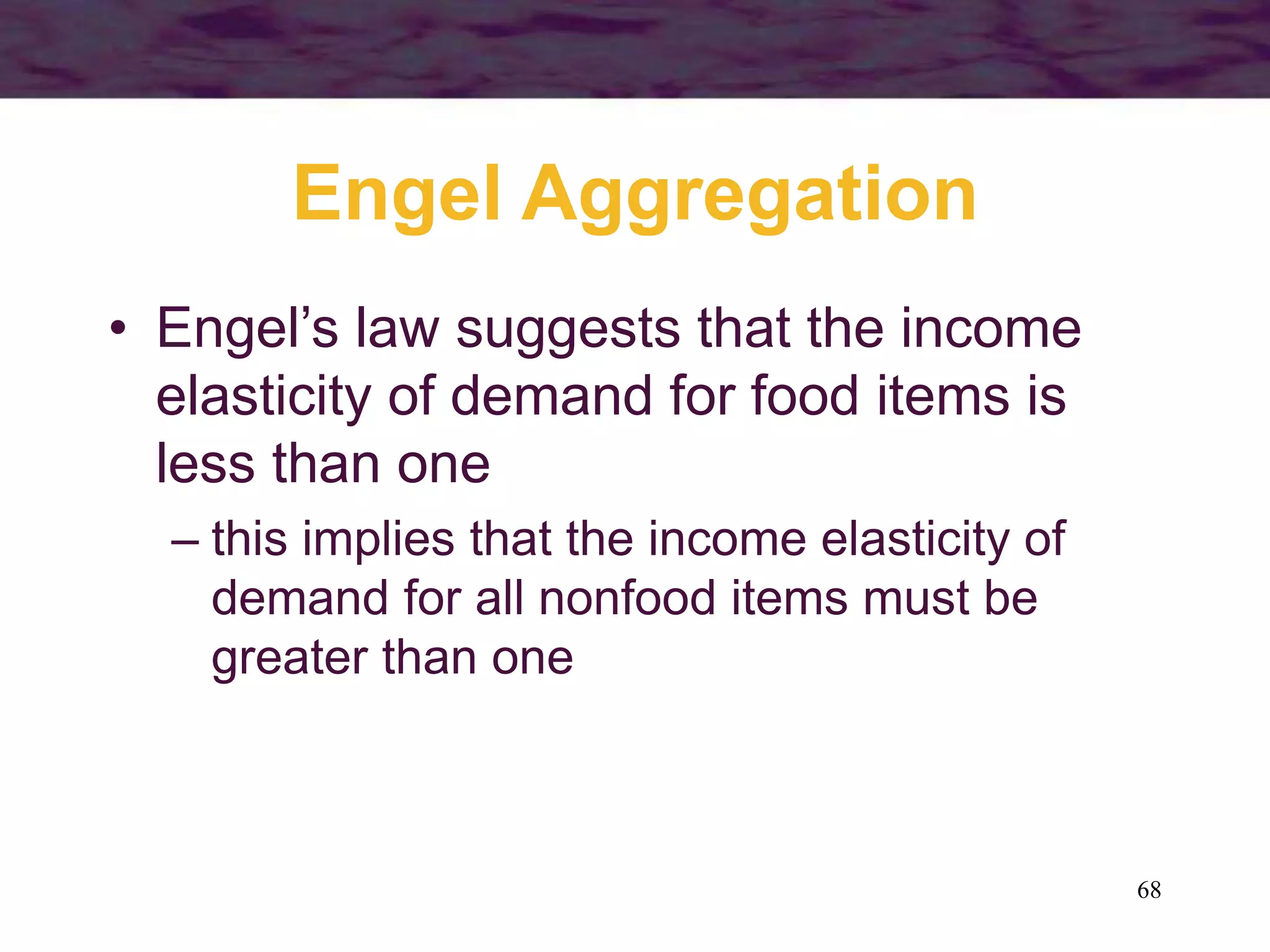 68
Engel Aggregation
• Engel’s law suggests that the income
elasticity of demand for food items is
less than one
– this implies that the income elasticity of
demand for all nonfood items must be
greater than one
 