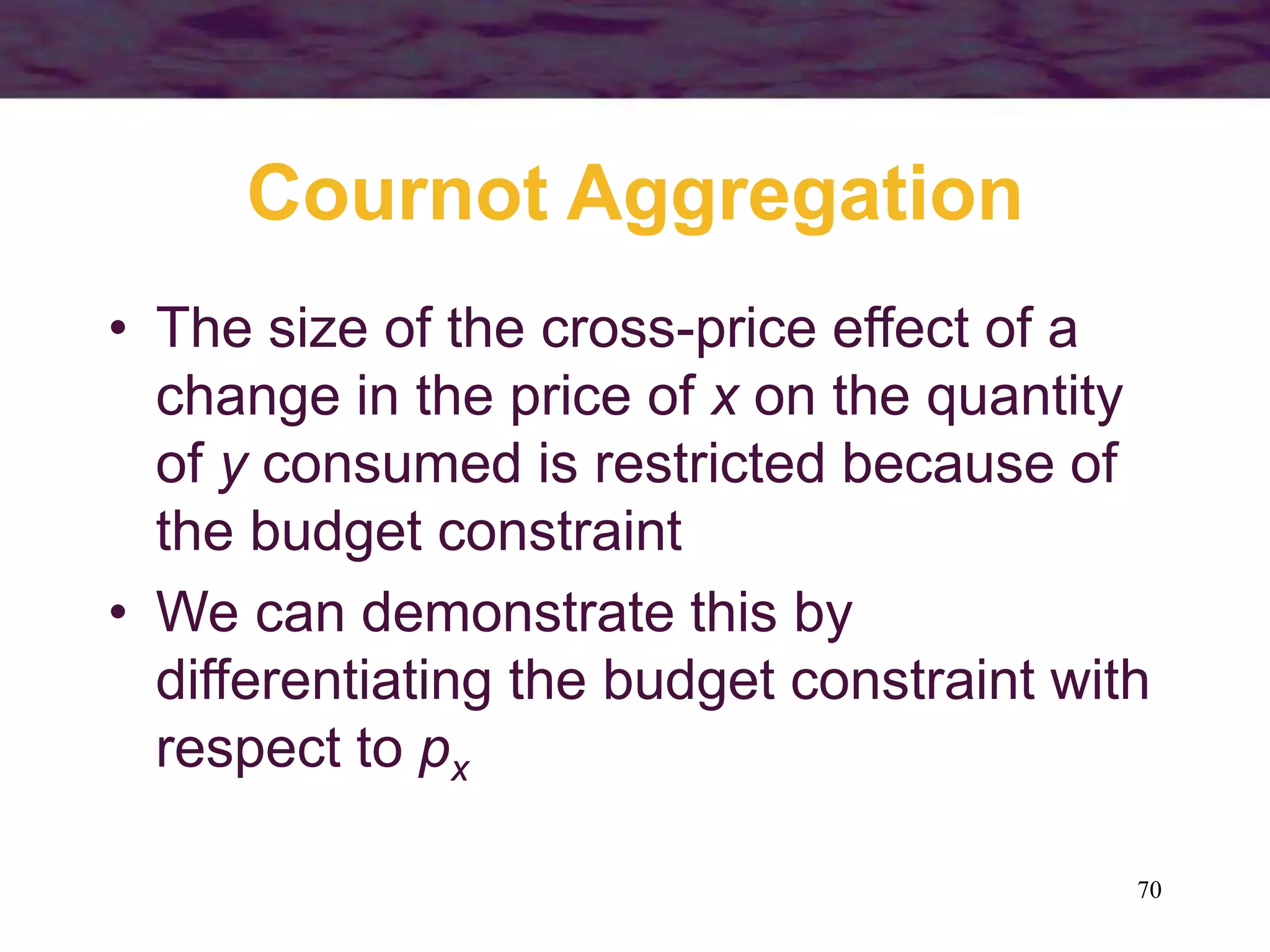 70
Cournot Aggregation
• The size of the cross-price effect of a
change in the price of x on the quantity
of y consumed is restricted because of
the budget constraint
• We can demonstrate this by
differentiating the budget constraint with
respect to px
 
