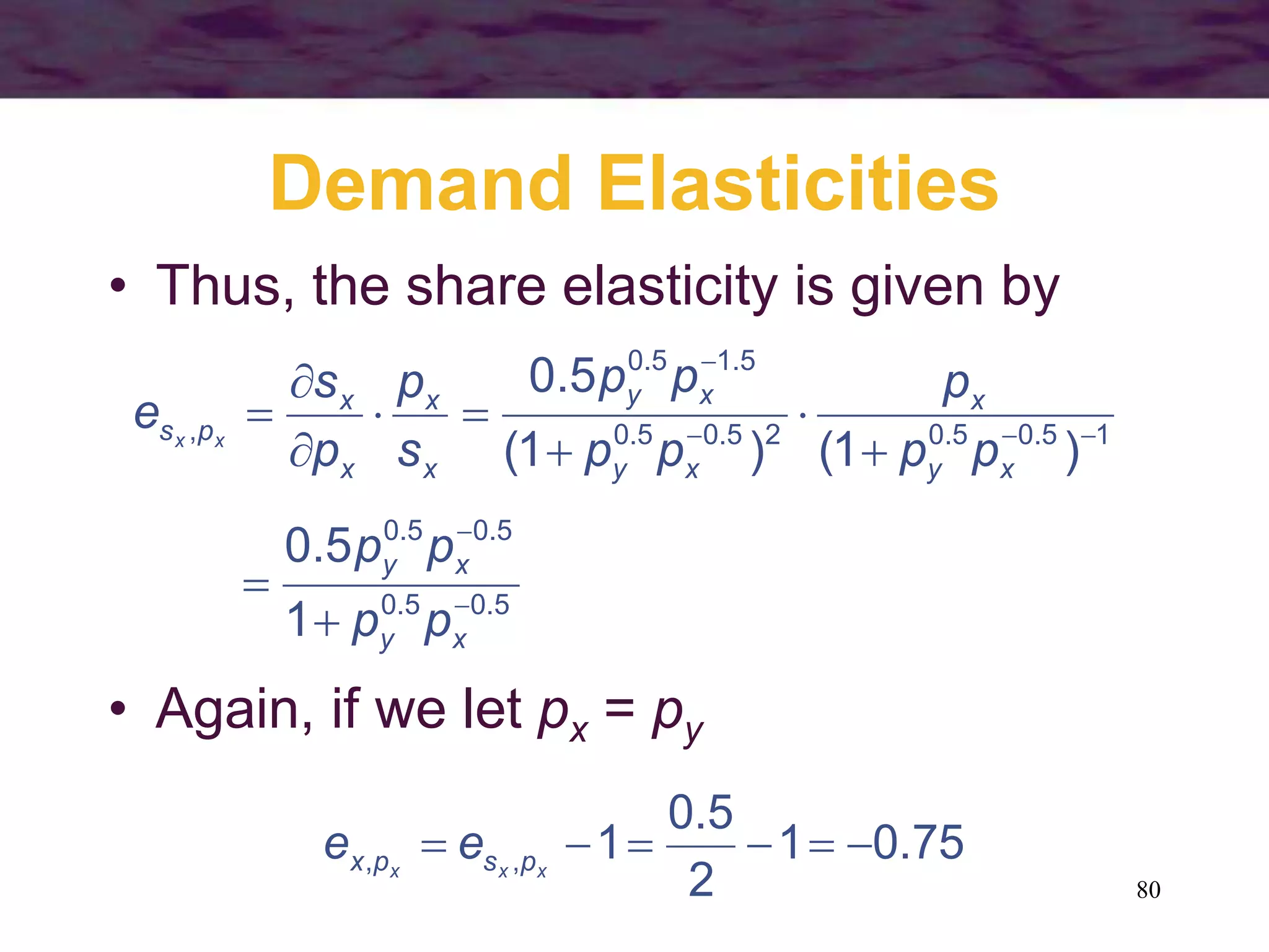 80
Demand Elasticities
• Thus, the share elasticity is given by
5.05.0
5.05.0
15.05.025.05.0
5.15.0
,
1
5.0
)1()1(
5.0













xy
xy
xy
x
xy
xy
x
x
x
x
ps
pp
pp
pp
p
pp
pp
s
p
p
s
e xx
• Again, if we let px = py
75.01
2
5.0
1,,  xxx pspx ee
 
