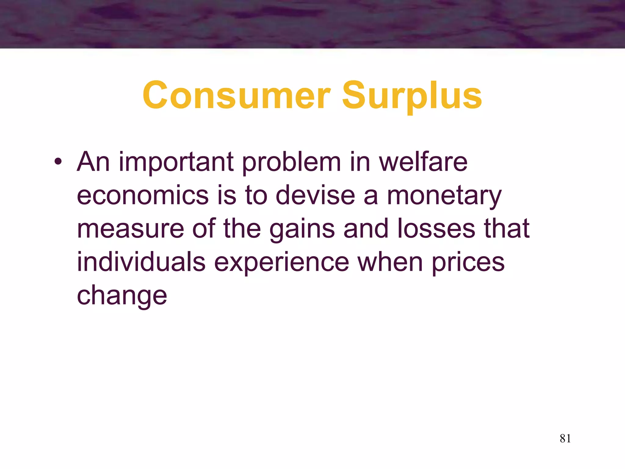 81
Consumer Surplus
• An important problem in welfare
economics is to devise a monetary
measure of the gains and losses that
individuals experience when prices
change
 