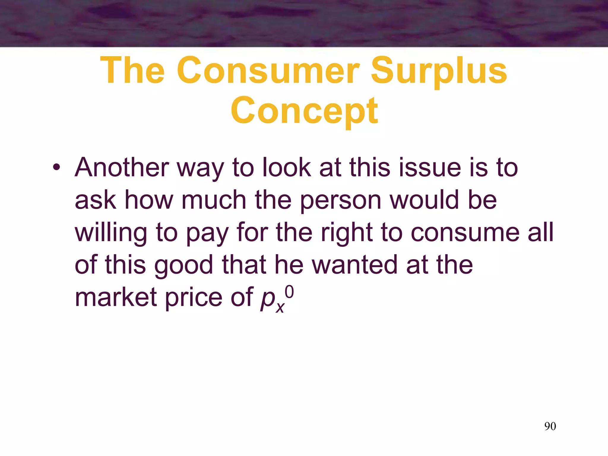 90
The Consumer Surplus
Concept
• Another way to look at this issue is to
ask how much the person would be
willing to pay for the right to consume all
of this good that he wanted at the
market price of px
0
 