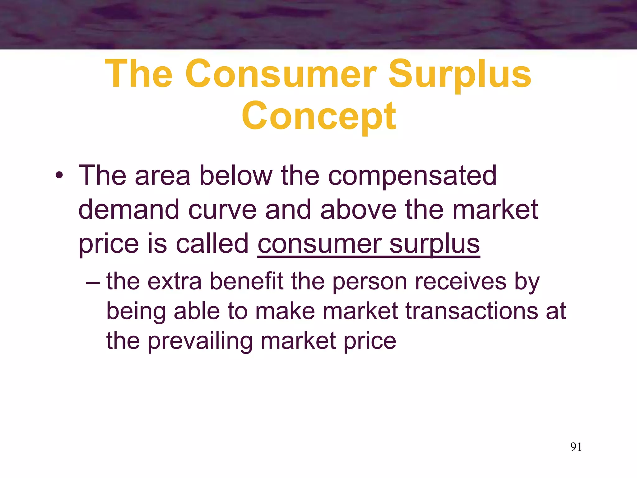 91
The Consumer Surplus
Concept
• The area below the compensated
demand curve and above the market
price is called consumer surplus
– the extra benefit the person receives by
being able to make market transactions at
the prevailing market price
 