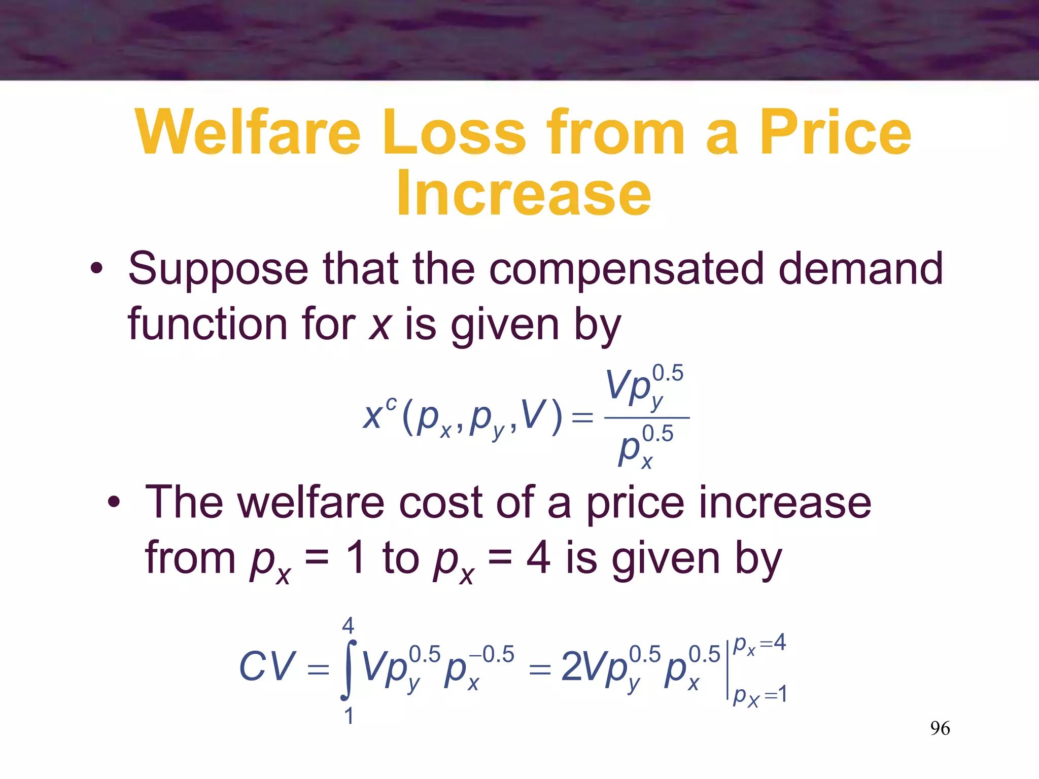 96
Welfare Loss from a Price
Increase
• Suppose that the compensated demand
function for x is given by
5.0
5.0
),,(
x
y
yx
c
p
Vp
Vppx 
• The welfare cost of a price increase
from px = 1 to px = 4 is given by
4
1
5.05.0
4
1
5.05.0
2



 
x
X
p
pxyxy pVppVpCV
 