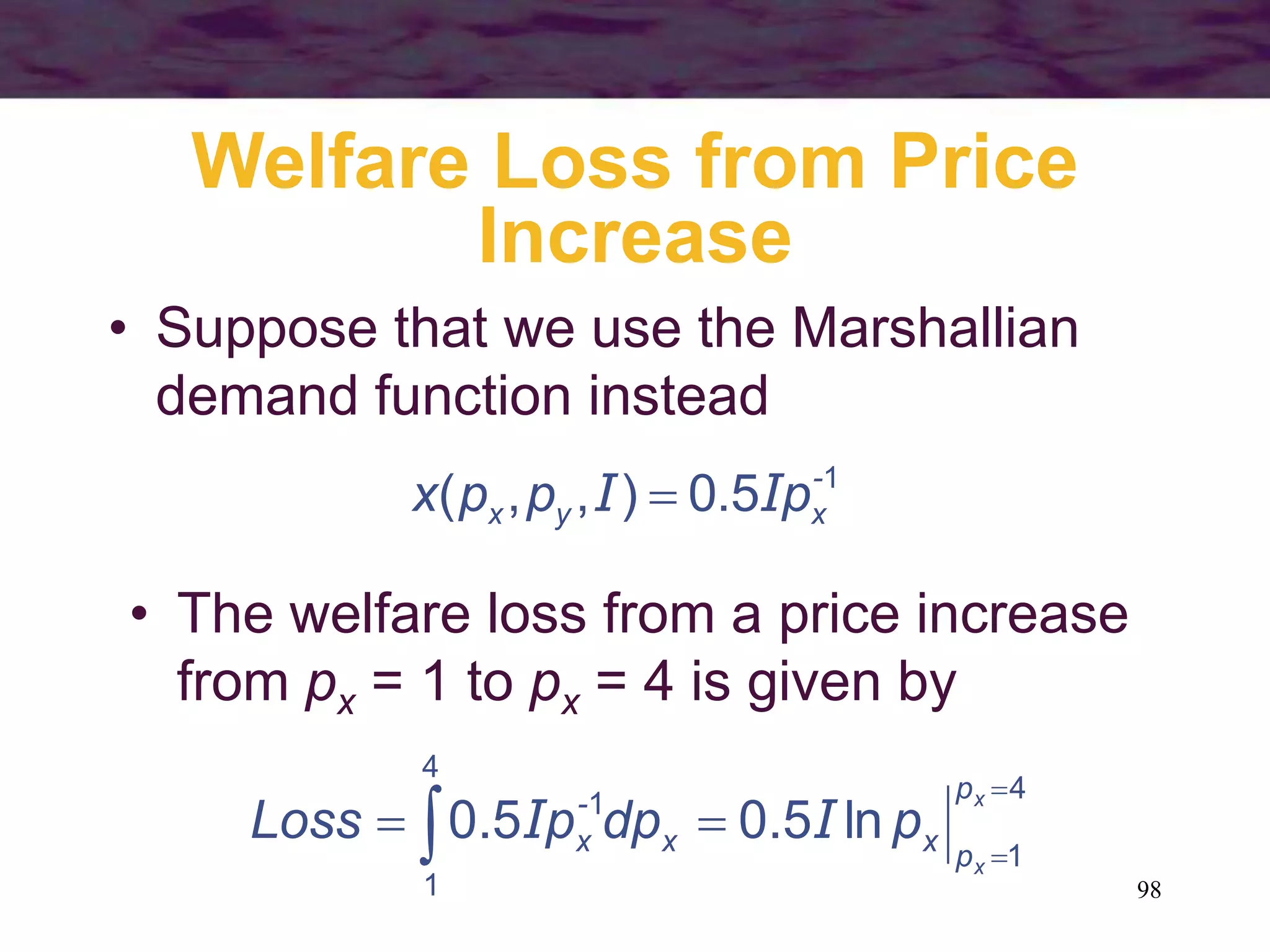 98
Welfare Loss from Price
Increase
• Suppose that we use the Marshallian
demand function instead
1
5.0),,( -
xyx pppx II 
• The welfare loss from a price increase
from px = 1 to px = 4 is given by
4
1
1
4
1
ln5.05.0


 
x
x
p
pxx
-
x pdppLoss II
 