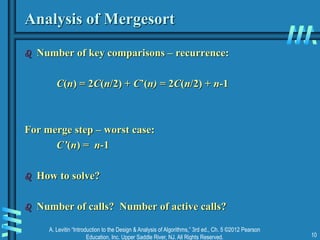 A. Levitin “Introduction to the Design & Analysis of Algorithms,” 3rd ed., Ch. 5 ©2012 Pearson
Education, Inc. Upper Saddle River, NJ. All Rights Reserved. 10
Analysis of Mergesort
 Number of key comparisons – recurrence:
C(n) = 2C(n/2) + C’(n) = 2C(n/2) + n-1
For merge step – worst case:
C’(n) = n-1
 How to solve?
 Number of calls? Number of active calls?
 