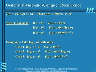 A. Levitin “Introduction to the Design & Analysis of Algorithms,” 3rd ed., Ch. 5 ©2012 Pearson
Education, Inc. Upper Saddle River, NJ. All Rights Reserved. 11
General Divide-and-Conquer Recurrence
T(n) = aT(n/b) + f (n) where f(n)  (nd), d  0
Master Theorem: If a < bd, T(n)  (nd)
If a = bd, T(n)  (nd log n)
If a > bd, T(n)  (nlog b a )
Using log – Take log b of both sides:
Case 1: logb a < d, T(n)  (nd)
Case 2: logb a = d, T(n)  (nd logb n)
Case 3: logb a > d, T(n)  (nlog b a )
 