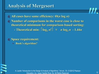 A. Levitin “Introduction to the Design & Analysis of Algorithms,” 3rd ed., Ch. 5 ©2012 Pearson
Education, Inc. Upper Saddle River, NJ. All Rights Reserved. 12
Analysis of Mergesort
 All cases have same efficiency: Θ(n log n)
 Number of comparisons in the worst case is close to
theoretical minimum for comparison-based sorting:
- Theoretical min: log2 n! ≈ n log2 n - 1.44n
 Space requirement:
• Book’s algorithm?
 