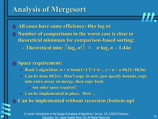 A. Levitin “Introduction to the Design & Analysis of Algorithms,” 3rd ed., Ch. 5 ©2012 Pearson
Education, Inc. Upper Saddle River, NJ. All Rights Reserved. 13
Analysis of Mergesort
 All cases have same efficiency: Θ(n log n)
 Number of comparisons in the worst case is close to
theoretical minimum for comparison-based sorting:
- Theoretical min: log2 n! ≈ n log2 n - 1.44n
 Space requirement:
• Book’s algorithm: n + n Sum(1+1/2+1/4+…) = n + n Θ(2)= Θ(3n)
• Can be done Θ(2n) : Don’t copy in sort; just specify bounds, copy
into extra array on merge, then copy back
– Any other space required?
• Can be implemented in place. How …
 Can be implemented without recursion (bottom-up)
 
