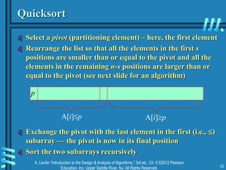 A. Levitin “Introduction to the Design & Analysis of Algorithms,” 3rd ed., Ch. 5 ©2012 Pearson
Education, Inc. Upper Saddle River, NJ. All Rights Reserved. 15
Quicksort
 Select a pivot (partitioning element) – here, the first element
 Rearrange the list so that all the elements in the first s
positions are smaller than or equal to the pivot and all the
elements in the remaining n-s positions are larger than or
equal to the pivot (see next slide for an algorithm)
 Exchange the pivot with the last element in the first (i.e., )
subarray — the pivot is now in its final position
 Sort the two subarrays recursively
p
A[i]p A[i]p
 