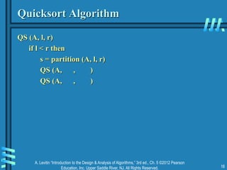 A. Levitin “Introduction to the Design & Analysis of Algorithms,” 3rd ed., Ch. 5 ©2012 Pearson
Education, Inc. Upper Saddle River, NJ. All Rights Reserved. 16
Quicksort Algorithm
QS (A, l, r)
if l < r then
s = partition (A, l, r)
QS (A, , )
QS (A, , )
 