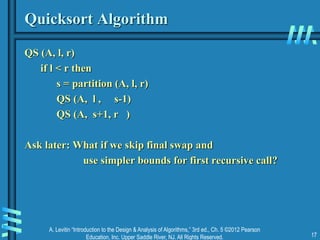 A. Levitin “Introduction to the Design & Analysis of Algorithms,” 3rd ed., Ch. 5 ©2012 Pearson
Education, Inc. Upper Saddle River, NJ. All Rights Reserved. 17
Quicksort Algorithm
QS (A, l, r)
if l < r then
s = partition (A, l, r)
QS (A, l , s-1)
QS (A, s+1, r )
Ask later: What if we skip final swap and
use simpler bounds for first recursive call?
 