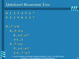 A. Levitin “Introduction to the Design & Analysis of Algorithms,” 3rd ed., Ch. 5 ©2012 Pearson
Education, Inc. Upper Saddle River, NJ. All Rights Reserved. 20
Quicksort Recursion Tree
0 1 2 3 4 5 6 7
5 3 1 9 8 2 4 7
0 .. 7 / s=4
0 .. 3 / s=x
0 .. s-1 / s=?
s+1 .. 3
5 .. 7 / s=y
5 .. y-1 / s=?
y+1 .. 7 / s=?
 