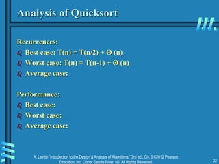 A. Levitin “Introduction to the Design & Analysis of Algorithms,” 3rd ed., Ch. 5 ©2012 Pearson
Education, Inc. Upper Saddle River, NJ. All Rights Reserved. 22
Analysis of Quicksort
Recurrences:
 Best case: T(n) = T(n/2) + Θ (n)
 Worst case: T(n) = T(n-1) + Θ (n)
 Average case:
Performance:
 Best case:
 Worst case:
 Average case:
 