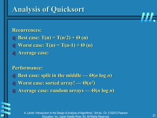 A. Levitin “Introduction to the Design & Analysis of Algorithms,” 3rd ed., Ch. 5 ©2012 Pearson
Education, Inc. Upper Saddle River, NJ. All Rights Reserved. 23
Analysis of Quicksort
Recurrences:
 Best case: T(n) = T(n/2) + Θ (n)
 Worst case: T(n) = T(n-1) + Θ (n)
 Average case:
Performance:
 Best case: split in the middle — Θ(n log n)
 Worst case: sorted array! — Θ(n2)
 Average case: random arrays — Θ(n log n)
 