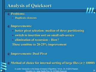 A. Levitin “Introduction to the Design & Analysis of Algorithms,” 3rd ed., Ch. 5 ©2012 Pearson
Education, Inc. Upper Saddle River, NJ. All Rights Reserved. 24
Analysis of Quicksort
 Problems:
• Duplicate elements
 Improvements:
• better pivot selection: median of three partitioning
• switch to insertion sort on small sub-arrays
• elimination of recursion – How?
These combine to 20-25% improvement
 Improvements: Dual Pivot
 Method of choice for internal sorting of large files (n ≥ 10000)
 