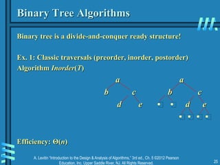 A. Levitin “Introduction to the Design & Analysis of Algorithms,” 3rd ed., Ch. 5 ©2012 Pearson
Education, Inc. Upper Saddle River, NJ. All Rights Reserved. 25
Binary Tree Algorithms
Binary tree is a divide-and-conquer ready structure!
Ex. 1: Classic traversals (preorder, inorder, postorder)
Algorithm Inorder(T)
a a
b c b c
d e • • d e
• • • •
Efficiency: Θ(n)
 