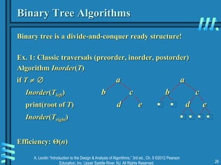 A. Levitin “Introduction to the Design & Analysis of Algorithms,” 3rd ed., Ch. 5 ©2012 Pearson
Education, Inc. Upper Saddle River, NJ. All Rights Reserved. 26
Binary Tree Algorithms
Binary tree is a divide-and-conquer ready structure!
Ex. 1: Classic traversals (preorder, inorder, postorder)
Algorithm Inorder(T)
if T   a a
Inorder(Tleft) b c b c
print(root of T) d e • • d e
Inorder(Tright) • • • •
Efficiency: Θ(n)
 