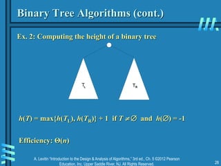 A. Levitin “Introduction to the Design & Analysis of Algorithms,” 3rd ed., Ch. 5 ©2012 Pearson
Education, Inc. Upper Saddle River, NJ. All Rights Reserved. 28
Binary Tree Algorithms (cont.)
Ex. 2: Computing the height of a binary tree
T T
L R
h(T) = max{h(TL), h(TR)} + 1 if T   and h() = -1
Efficiency: Θ(n)
 