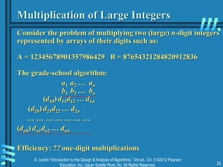 A. Levitin “Introduction to the Design & Analysis of Algorithms,” 3rd ed., Ch. 5 ©2012 Pearson
Education, Inc. Upper Saddle River, NJ. All Rights Reserved. 29
Multiplication of Large Integers
Consider the problem of multiplying two (large) n-digit integers
represented by arrays of their digits such as:
A = 12345678901357986429 B = 87654321284820912836
The grade-school algorithm:
a1 a2 … an
b1 b2 … bn
(d10) d11d12 … d1n
(d20) d21d22 … d2n
… … … … … … …
(dn0) dn1dn2 … dnn
Efficiency: ?? one-digit multiplications
 