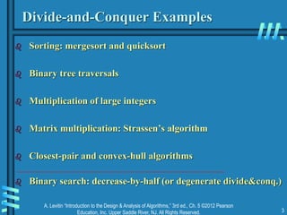 A. Levitin “Introduction to the Design & Analysis of Algorithms,” 3rd ed., Ch. 5 ©2012 Pearson
Education, Inc. Upper Saddle River, NJ. All Rights Reserved. 3
Divide-and-Conquer Examples
 Sorting: mergesort and quicksort
 Binary tree traversals
 Multiplication of large integers
 Matrix multiplication: Strassen’s algorithm
 Closest-pair and convex-hull algorithms
 Binary search: decrease-by-half (or degenerate divide&conq.)
 
