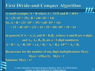 A. Levitin “Introduction to the Design & Analysis of Algorithms,” 3rd ed., Ch. 5 ©2012 Pearson
Education, Inc. Upper Saddle River, NJ. All Rights Reserved. 31
First Divide-and-Conquer Algorithm
A small example: A  B where A = 2135 and B = 4014
A = (21·102 + 35), B = (40 ·102 + 14)
So, A  B = (21 ·102 + 35)  (40 ·102 + 14)
= 21  40 ·104 + (21  14 + 35  40) ·102 + 35  14
In general, if A = A1A2 and B = B1B2 (where A and B are n-digit,
and A1, A2, B1, B2 are n / 2-digit numbers),
A  B = A1  B1·10n + (A1  B2 + A2  B1) ·10n/2 + A2  B2
Recurrence for the number of one-digit multiplications M(n):
M(n) = 4M(n/2), M(1) = 1
Solution: M(n) = n2
 