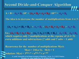 A. Levitin “Introduction to the Design & Analysis of Algorithms,” 3rd ed., Ch. 5 ©2012 Pearson
Education, Inc. Upper Saddle River, NJ. All Rights Reserved. 32
Second Divide-and-Conquer Algorithm
A  B = A1  B1·10n + (A1  B2 + A2  B1) ·10n/2 + A2  B2
The idea is to decrease the number of multiplications from 4 to 3:
(A1 + A2 )  (B1 + B2 ) = A1  B1 + (A1  B2 + A2  B1) + A2  B2,
I.e., (A1  B2 + A2  B1) = (A1 + A2 )  (B1 + B2 ) - A1  B1 - A2  B2,
which requires only 3 multiplications at the expense of (4-1=3)
extra additions and subtractions (2 adds and 2 subs – 1 add)
Recurrence for the number of multiplications M(n):
M(n) = 3M(n/2), M(1) = 1
Solution: M(n) = 3log 2n = nlog 23 ≈ n1.585
 