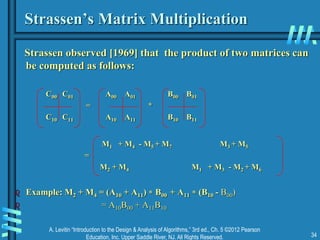 A. Levitin “Introduction to the Design & Analysis of Algorithms,” 3rd ed., Ch. 5 ©2012 Pearson
Education, Inc. Upper Saddle River, NJ. All Rights Reserved. 34
Strassen’s Matrix Multiplication
Strassen observed [1969] that the product of two matrices can
be computed as follows:
C00 C01 A00 A01 B00 B01
= *
C10 C11 A10 A11 B10 B11
M1 + M4 - M5 + M7 M3 + M5
=
M2 + M4 M1 + M3 - M2 + M6
 Example: M2 + M4 = (A10 + A11)  B00 + A11  (B10 - B00)
 = A10B00 + A11B10
 