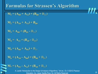 A. Levitin “Introduction to the Design & Analysis of Algorithms,” 3rd ed., Ch. 5 ©2012 Pearson
Education, Inc. Upper Saddle River, NJ. All Rights Reserved. 35
Formulas for Strassen’s Algorithm
M1 = (A00 + A11)  (B00 + B11)
M2 = (A10 + A11)  B00
M3 = A00  (B01 - B11)
M4 = A11  (B10 - B00)
M5 = (A00 + A01)  B11
M6 = (A10 - A00)  (B00 + B01)
M7 = (A01 - A11)  (B10 + B11)
 