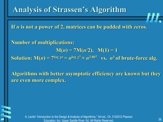 A. Levitin “Introduction to the Design & Analysis of Algorithms,” 3rd ed., Ch. 5 ©2012 Pearson
Education, Inc. Upper Saddle River, NJ. All Rights Reserved. 36
Analysis of Strassen’s Algorithm
If n is not a power of 2, matrices can be padded with zeros.
Number of multiplications:
M(n) = 7M(n/2), M(1) = 1
Solution: M(n) = 7log 2n = nlog 27 ≈ n2.807 vs. n3 of brute-force alg.
Algorithms with better asymptotic efficiency are known but they
are even more complex.
 