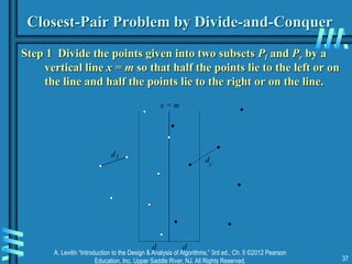 A. Levitin “Introduction to the Design & Analysis of Algorithms,” 3rd ed., Ch. 5 ©2012 Pearson
Education, Inc. Upper Saddle River, NJ. All Rights Reserved. 37
Closest-Pair Problem by Divide-and-Conquer
Step 1 Divide the points given into two subsets Pl and Pr by a
vertical line x = m so that half the points lie to the left or on
the line and half the points lie to the right or on the line.
x = m
d l
d
r
d d
 