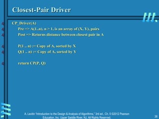 A. Levitin “Introduction to the Design & Analysis of Algorithms,” 3rd ed., Ch. 5 ©2012 Pearson
Education, Inc. Upper Saddle River, NJ. All Rights Reserved. 38
Closest-Pair Driver
 CP_Driver(A)
 Pre => A(1..n), n > 1, is an array of (X, Y), pairs
 Post => Returns distance between closest pair in A
 P(1 .. n) := Copy of A, sorted by X
 Q(1 .. n) := Copy of A, sorted by Y
 return CP(P, Q)
 