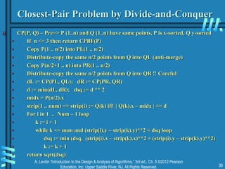 A. Levitin “Introduction to the Design & Analysis of Algorithms,” 3rd ed., Ch. 5 ©2012 Pearson
Education, Inc. Upper Saddle River, NJ. All Rights Reserved. 39
Closest-Pair Problem by Divide-and-Conquer
 CP(P, Q) – Pre=> P (1..n) and Q (1..n) have same points, P is x-sorted, Q y-sorted
• If n <= 3 then return CPBF(P)
• Copy P(1 .. n/2) into PL(1 .. n/2)
• Distribute-copy the same n/2 points from Q into QL (anti-merge)
• Copy P(n/2+1 .. n) into PR(1 .. n/2)
• Distribute-copy the same n/2 points from Q into QR !! Careful
• dL := CP(PL, QL); dR := CP(PR, QR)
• d := min(dL, dR); dsq := d ** 2
• midx = P(n/2).x
• strip(1 .. num) => strip(i) := Q(k) iff | Q(k).x – midx | <= d
• For i in 1 .. Num – 1 loop
• k := i + 1
• while k <= num and (strip(i).y – strip(k).y)**2 < dsq loop
• dsq := min (dsq, (strip(i).x – strip(k).x)**2 + (strip(i).y – strip(k).y)**2)
• k := k + 1
• return sqrt(dsq)
 