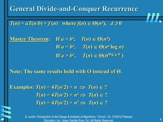 A. Levitin “Introduction to the Design & Analysis of Algorithms,” 3rd ed., Ch. 5 ©2012 Pearson
Education, Inc. Upper Saddle River, NJ. All Rights Reserved. 4
General Divide-and-Conquer Recurrence
T(n) = aT(n/b) + f (n) where f(n)  (nd), d  0
Master Theorem: If a < bd, T(n)  (nd)
If a = bd, T(n)  (nd log n)
If a > bd, T(n)  (nlog b a )
Note: The same results hold with O instead of .
Examples: T(n) = 4T(n/2) + n  T(n)  ?
T(n) = 4T(n/2) + n2  T(n)  ?
T(n) = 4T(n/2) + n3  T(n)  ?
 