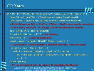 A. Levitin “Introduction to the Design & Analysis of Algorithms,” 3rd ed., Ch. 5 ©2012 Pearson
Education, Inc. Upper Saddle River, NJ. All Rights Reserved. 40
CP Notes
 CP(P, Q) – Pre=>P and Q have same points, P x sorted, Q y sorted y, P(1..n), n> 1
• Copy P(1 .. n/2) into PL(1 .. n/2) and same n/2 points from Q into QL
• Copy P(n/2+1 .. n) into PR(1 .. n/2)and same n/2 points from Q into QR
• -- Divide Q based on Q(i).x < P(n/2).x. if Q(k).x = P(n/2).x must send to correct side
• -- N.B. P and Q are sorted. PL, PR, QL, QR are distributed, not resorted.
• dL := CP(PL, QL); dR := CP(PR, QR)
• d := min(dL, dR) ; dsq := d** 2 -- For efficiency
• midx = P(n/2).x -- x value of middle point
• strip(1 .. num) => strip(i) := Q(k) iff | Q(k).x – midx | <= d
• -- Copy points of Q within distance d of middle into strip. Num such points.
• For i in 1 .. Num – 1 loop k := i + 1
• while k <= num and (strip(i).y – strip(k).y)**2 < dsq loop
• dsq := min (dsq, (strip(i).x – strip(k).x)**2 + (strip(i).y – strip(k).y)**2)
• k := k + 1
• return sqrt(dsq)
• -- CP can add sorted P index to points of Q, simplifying distribution!
 