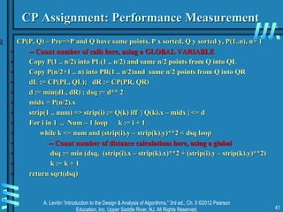 A. Levitin “Introduction to the Design & Analysis of Algorithms,” 3rd ed., Ch. 5 ©2012 Pearson
Education, Inc. Upper Saddle River, NJ. All Rights Reserved. 41
CP Assignment: Performance Measurement
 CP(P, Q) – Pre=>P and Q have same points, P x sorted, Q y sorted y, P(1..n), n> 1
• -- Count number of calls here, using a GLOBAL VARIABLE
• Copy P(1 .. n/2) into PL(1 .. n/2) and same n/2 points from Q into QL
• Copy P(n/2+1 .. n) into PR(1 .. n/2)and same n/2 points from Q into QR
• dL := CP(PL, QL); dR := CP(PR, QR)
• d := min(dL, dR) ; dsq := d** 2
• midx = P(n/2).x
• strip(1 .. num) => strip(i) := Q(k) iff | Q(k).x – midx | <= d
• For i in 1 .. Num – 1 loop k := i + 1
• while k <= num and (strip(i).y – strip(k).y)**2 < dsq loop
• -- Count number of distance calculations here, using a global
• dsq := min (dsq, (strip(i).x – strip(k).x)**2 + (strip(i).y – strip(k).y)**2)
• k := k + 1
• return sqrt(dsq)
 
