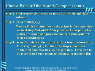 A. Levitin “Introduction to the Design & Analysis of Algorithms,” 3rd ed., Ch. 5 ©2012 Pearson
Education, Inc. Upper Saddle River, NJ. All Rights Reserved. 42
Closest Pair by Divide-and-Conquer (cont.)
Step 2 Find recursively the closest pairs for the left and right
subsets.
Step 3 Set d = min{dl, dr}
We can limit our attention to the points in the symmetric
vertical strip S of width 2d as possible closest pair. (The
points are stored and processed in increasing order of
their y coordinates.)
Step 4 Scan the points in the vertical strip S from the lowest up.
For every point p(x,y) in the strip, inspect points in
in the strip that may be closer to p than d. There can be
no more than 5 such points following p on the strip list!
 