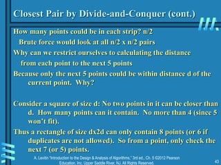 A. Levitin “Introduction to the Design & Analysis of Algorithms,” 3rd ed., Ch. 5 ©2012 Pearson
Education, Inc. Upper Saddle River, NJ. All Rights Reserved. 43
Closest Pair by Divide-and-Conquer (cont.)
How many points could be in each strip? n/2
Brute force would look at all n/2 x n/2 pairs
Why can we restrict ourselves to calculating the distance
from each point to the next 5 points
Because only the next 5 points could be within distance d of the
current point. Why?
Consider a square of size d: No two points in it can be closer than
d. How many points can it contain. No more than 4 (since 5
won’t fit).
Thus a rectangle of size dx2d can only contain 8 points (or 6 if
duplicates are not allowed). So from a point, only check the
next 7 (or 5) points.
 