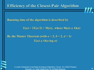 A. Levitin “Introduction to the Design & Analysis of Algorithms,” 3rd ed., Ch. 5 ©2012 Pearson
Education, Inc. Upper Saddle River, NJ. All Rights Reserved. 44
Efficiency of the Closest-Pair Algorithm
Running time of the algorithm is described by
T(n) = 2T(n/2) + M(n), where M(n)  O(n)
By the Master Theorem (with a = 2, b = 2, d = 1)
T(n)  O(n log n)
 