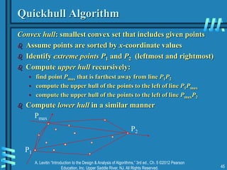 A. Levitin “Introduction to the Design & Analysis of Algorithms,” 3rd ed., Ch. 5 ©2012 Pearson
Education, Inc. Upper Saddle River, NJ. All Rights Reserved. 45
Quickhull Algorithm
Convex hull: smallest convex set that includes given points
 Assume points are sorted by x-coordinate values
 Identify extreme points P1 and P2 (leftmost and rightmost)
 Compute upper hull recursively:
• find point Pmax that is farthest away from line P1P2
• compute the upper hull of the points to the left of line P1Pmax
• compute the upper hull of the points to the left of line PmaxP2
 Compute lower hull in a similar manner
P1
P2
Pmax
 