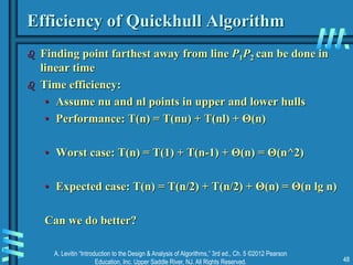 A. Levitin “Introduction to the Design & Analysis of Algorithms,” 3rd ed., Ch. 5 ©2012 Pearson
Education, Inc. Upper Saddle River, NJ. All Rights Reserved. 48
Efficiency of Quickhull Algorithm
 Finding point farthest away from line P1P2 can be done in
linear time
 Time efficiency:
• Assume nu and nl points in upper and lower hulls
• Performance: T(n) = T(nu) + T(nl) + Θ(n)
• Worst case: T(n) = T(1) + T(n-1) + Θ(n) = Θ(n^2)
• Expected case: T(n) = T(n/2) + T(n/2) + Θ(n) = Θ(n lg n)
Can we do better?
 