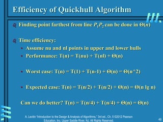 A. Levitin “Introduction to the Design & Analysis of Algorithms,” 3rd ed., Ch. 5 ©2012 Pearson
Education, Inc. Upper Saddle River, NJ. All Rights Reserved. 49
Efficiency of Quickhull Algorithm
 Finding point farthest from line P1P2 can be done in Θ(n)
 Time efficiency:
• Assume nu and nl points in upper and lower hulls
• Performance: T(n) = T(nu) + T(nl) + Θ(n)
• Worst case: T(n) = T(1) + T(n-1) + Θ(n) = Θ(n^2)
• Expected case: T(n) = T(n/2) + T(n/2) + Θ(n) = Θ(n lg n)
Can we do better? T(n) = T(n/4) + T(n/4) + Θ(n) = Θ(n)
 