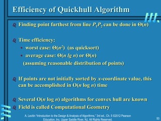 A. Levitin “Introduction to the Design & Analysis of Algorithms,” 3rd ed., Ch. 5 ©2012 Pearson
Education, Inc. Upper Saddle River, NJ. All Rights Reserved. 50
Efficiency of Quickhull Algorithm
 Finding point farthest from line P1P2 can be done in Θ(n)
 Time efficiency:
• worst case: Θ(n2) (as quicksort)
• average case: Θ(n lg n) or Θ(n)
(assuming reasonable distribution of points)
 If points are not initially sorted by x-coordinate value, this
can be accomplished in O(n log n) time
 Several O(n log n) algorithms for convex hull are known
 Field is called Computational Geometry
 